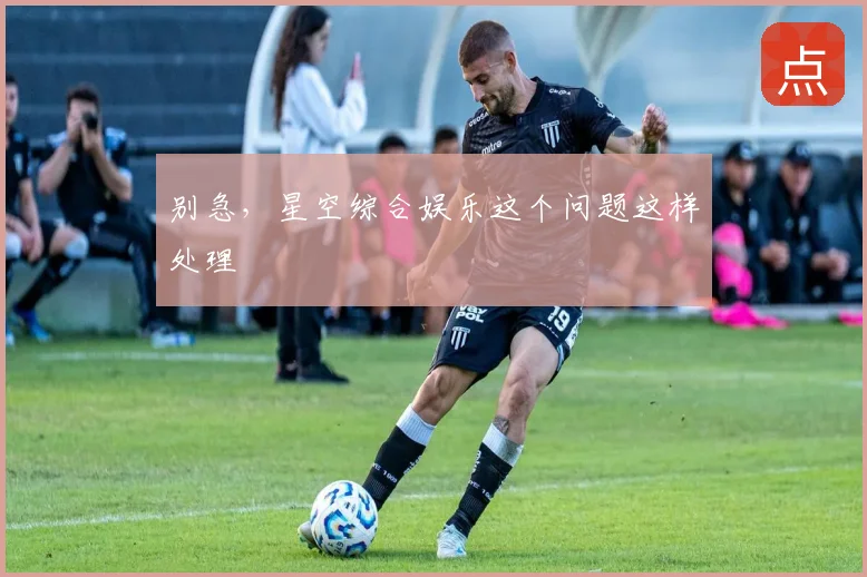 别急，星空综合娱乐这个问题这样处理